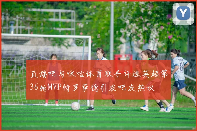 直播吧与咪咕体育联手评选英超第36轮MVP特罗萨德引发吧友热议