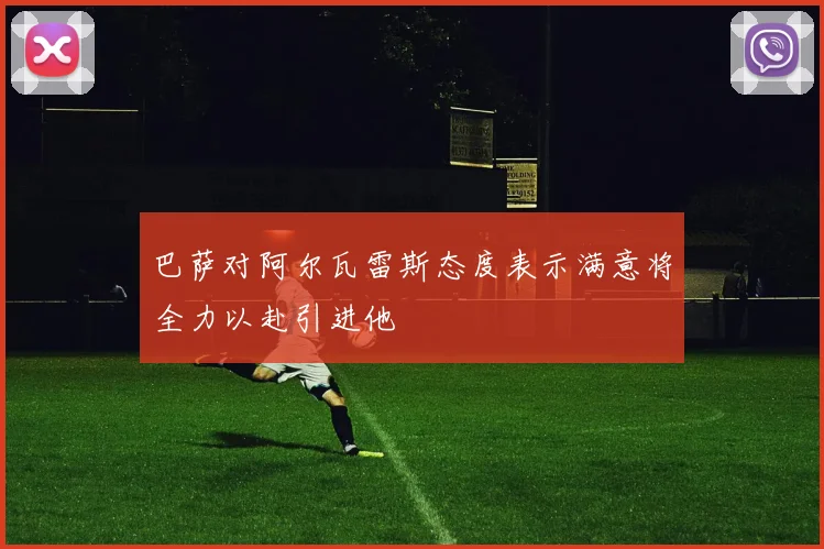 巴萨对阿尔瓦雷斯态度表示满意将全力以赴引进他