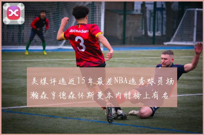 美媒评选近15年最差NBA选秀球员杨瀚森亨德森怀斯曼本内特榜上有名