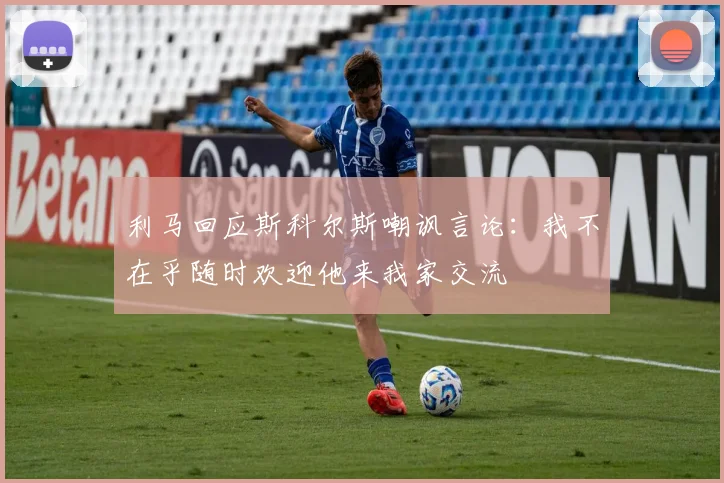 利马回应斯科尔斯嘲讽言论：我不在乎随时欢迎他来我家交流