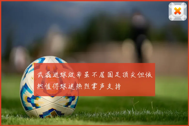 武磊进球效率虽不居国足顶尖但依然值得球迷热烈掌声支持