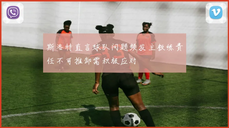 斯洛特直言球队问题频发主教练责任不可推卸需积极应对