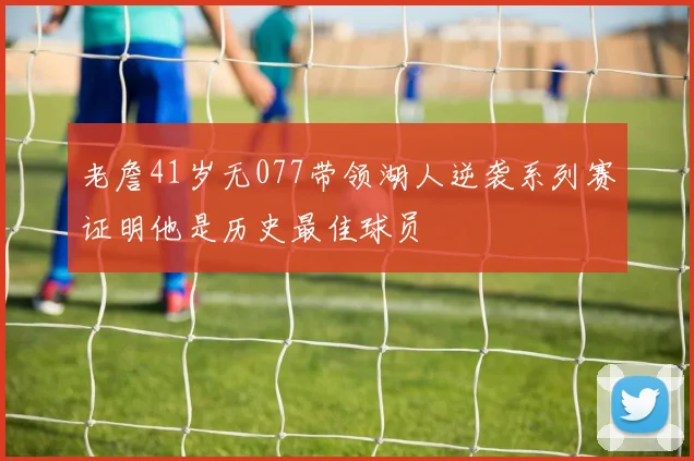 老詹41岁无077带领湖人逆袭系列赛证明他是历史最佳球员