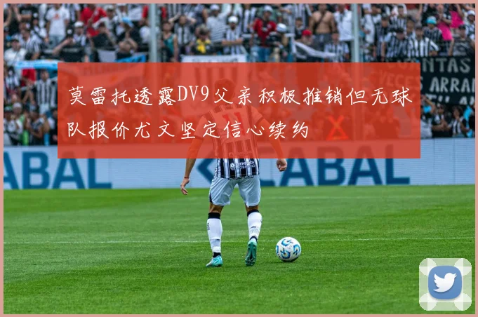 莫雷托透露DV9父亲积极推销但无球队报价尤文坚定信心续约