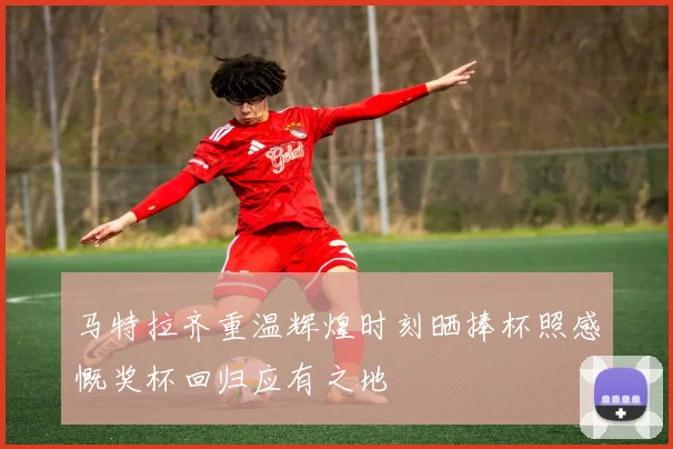 马特拉齐重温辉煌时刻晒捧杯照感慨奖杯回归应有之地
