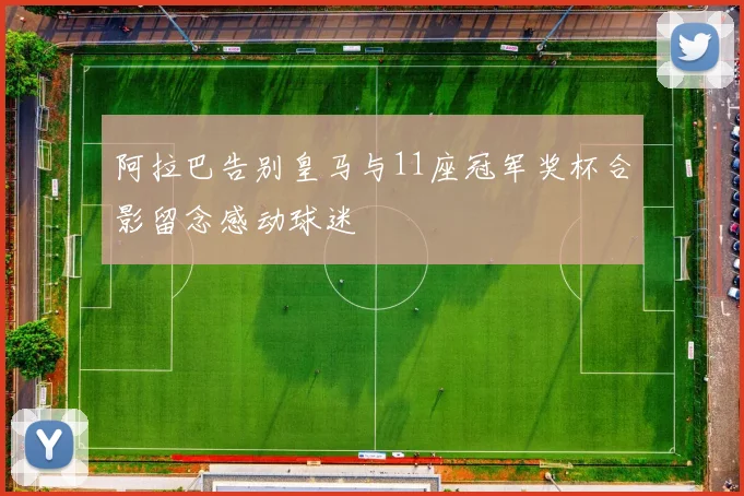 阿拉巴告别皇马与11座冠军奖杯合影留念感动球迷