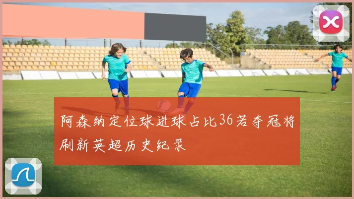 阿森纳定位球进球占比36若夺冠将刷新英超历史纪录