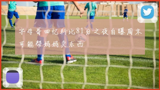 字母哥回忆科比81分之夜自曝周末可能帮妈妈卖东西
