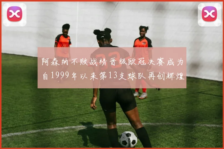 阿森纳不败战绩晋级欧冠决赛成为自1999年以来第13支球队再创辉煌