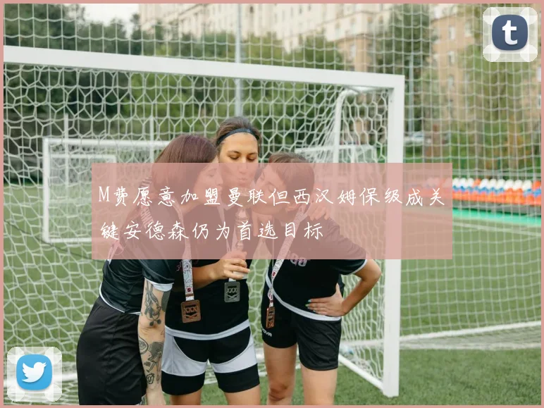 M费愿意加盟曼联但西汉姆保级成关键安德森仍为首选目标