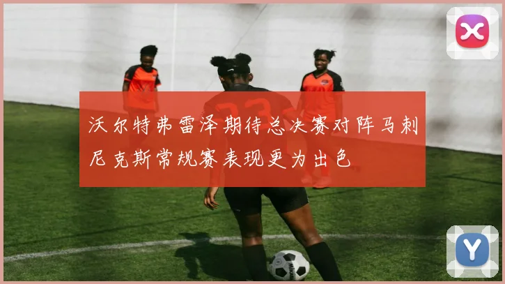 沃尔特弗雷泽期待总决赛对阵马刺尼克斯常规赛表现更为出色