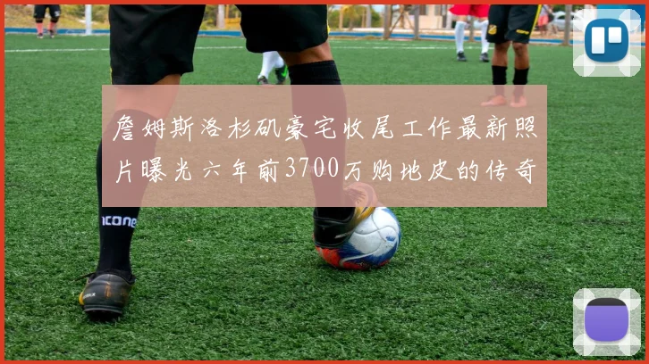詹姆斯洛杉矶豪宅收尾工作最新照片曝光六年前3700万购地皮的传奇故事