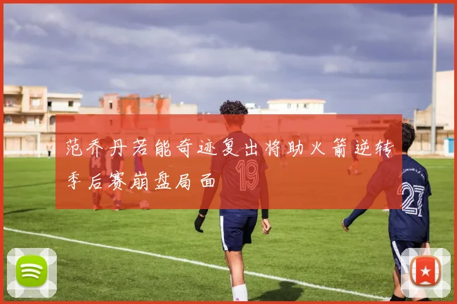 范乔丹若能奇迹复出将助火箭逆转季后赛崩盘局面