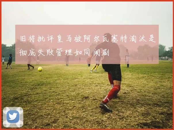 旧将批评皇马被阿尔瓦塞特淘汰是彻底失败管理如同闹剧