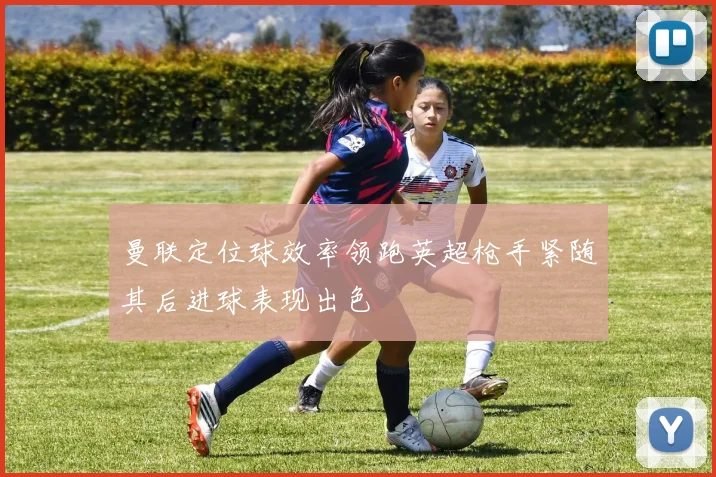 曼联定位球效率领跑英超枪手紧随其后进球表现出色