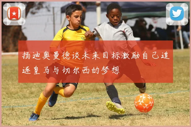 扬迪奥曼德谈未来目标激励自己追逐皇马与切尔西的梦想